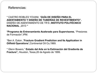 Referencias:
* CASTRO ROBLES YOVANI, “GUÍA DE DISEÑO PARA EL
ASENTAMIENTO Y DISEÑO DE TUBERÍAS DE REVESTIMIENTO”.
DISEÑO DE ASENTAMIENTO DE TR’S ,INSTITUTO POLITÉCNICO
NACIONAL ,2013 “
*Programa de Entrenamiento Acelerado para Supervisores, “Presiones
de Formación”,IPM.
*Ben A. Eaton ,”Fracture Gradient Prediction and Its Application in
Oilfield Operations”,Continental Oil Co,1969.
* Glenn Bowers,” Estado del Arte en la Estimación del Gradiente de
Fractura”, Houston, Texas,20 de Agosto de 1999.
 