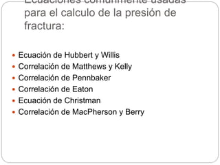 Ecuaciones comúnmente usadas
para el calculo de la presión de
fractura:
 Ecuación de Hubbert y Willis
 Correlación de Matthews y Kelly
 Correlación de Pennbaker
 Correlación de Eaton
 Ecuación de Christman
 Correlación de MacPherson y Berry
 