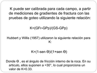 K puede ser calibrada para cada campo, a partir
de mediciones de gradientes de fractura con las
pruebas de goteo utilizando la siguiente relación:
K=(GFr-GPp)/(GS-GPp)
Hubbert y Willis (1957) utilizaron la siguiente relación para
K:
K=(1-sen Ɵ)/(1+sen Ɵ)
Donde Ɵ , es el ángulo de fricción interno de la roca. En su
articulo, ellos suponen a =30°, lo cual proporciona un
valor de K=0.33.
 