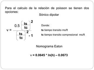 Para el calculo de la relación de poisson se tienen dos
opciones:
n =
ts
tc
0.5
2
ts
tc
- 1
2
Sónico dipolar
n = 0.0645 * ln(h) – 0.0673
Nomograma Eaton
Donde:
ts tiempo transito ms/ft
tc tiempo transito compresional ms/ft
Geopresiones
Métodos predictivos
 