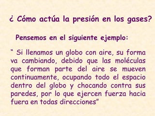 ¿ Cómo actúa la presión en los gases?
Pensemos en el siguiente ejemplo:
“ Si llenamos un globo con aire, su forma
va cambiando, debido que las moléculas
que forman parte del aire se mueven
continuamente, ocupando todo el espacio
dentro del globo y chocando contra sus
paredes, por lo que ejercen fuerza hacia
fuera en todas direcciones”
 