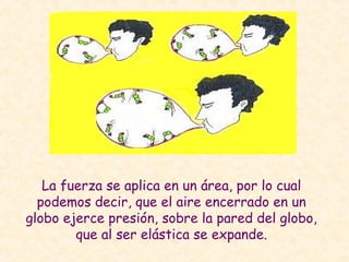 La fuerza se aplica en un área, por lo cual
podemos decir, que el aire encerrado en un
globo ejerce presión, sobre la pared del globo,
que al ser elástica se expande.
 