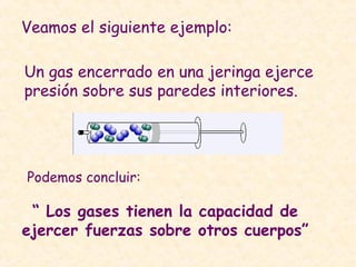 Veamos el siguiente ejemplo:
Un gas encerrado en una jeringa ejerce
presión sobre sus paredes interiores.
Podemos concluir:
“ Los gases tienen la capacidad de
ejercer fuerzas sobre otros cuerpos”
 