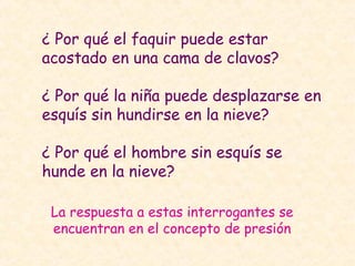 ¿ Por qué el faquir puede estar
acostado en una cama de clavos?
¿ Por qué la niña puede desplazarse en
esquís sin hundirse en la nieve?
¿ Por qué el hombre sin esquís se
hunde en la nieve?
La respuesta a estas interrogantes se
encuentran en el concepto de presión
 