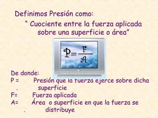 Definimos Presión como:
“ Cuociente entre la fuerza aplicada
sobre una superficie o área”
De donde:
P = Presión que la fuerza ejerce sobre dicha
. superficie
F= Fuerza aplicada
A= Área o superficie en que la fuerza se
. distribuye
 