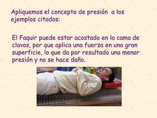 Apliquemos el concepto de presión a los
ejemplos citados:
El Faquir puede estar acostado en la cama de
clavos, por que aplica una fuerza en una gran
superficie, lo que da por resultado una menor
presión y no se hace daño.
 