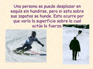 Una persona se puede desplazar en
esquís sin hundirse, pero si esta sobre
sus zapatos se hunde. Esto ocurre por
que varía la superficie sobre la cual
actúa la fuerza.
 