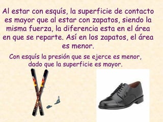 Al estar con esquís, la superficie de contacto
es mayor que al estar con zapatos, siendo la
misma fuerza, la diferencia esta en el área
en que se reparte. Así en los zapatos, el área
es menor.
Con esquís la presión que se ejerce es menor,
dado que la superficie es mayor.
 