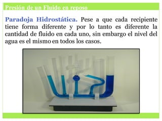 Presión de un Fluido en reposo
Paradoja Hidrostática. Pese a que cada recipiente
tiene forma diferente y por lo tanto es diferente la
cantidad de fluido en cada uno, sin embargo el nivel del
agua es el mismo en todos los casos.
 