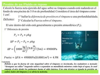 Calculela fuerza neta ejercida del agua sobre su tímpano cuandoestá nadandoen el
fondo de una piscina de 5.0 m de profundidad. Considereel área del tímpano como
1 cm2.
1° hallarla diferencia de presiónen el tímpano a una profundidaddada.
El aire dentro del oído está generalmente a presión atmosférica (P0).
Debemos: 2° Calcular la Fuerza sobreel tímpano.
1° Diferencia de presión
𝑃2 = 𝑃0 + 𝜌𝑕𝑔 𝑕
∆𝑃 = 𝑃2 − 𝑃0 = 𝜌𝑕𝑔
Densidad del
agua:
ρ=1000 kg/m3
P0= 1, 013 × 105 Pa
∆P = 1000
kg
m3
9.8
𝑚
𝑠2 5𝑚 = 49000Pa
𝐹𝑛𝑒𝑡𝑎 = ∆𝑃𝐴 = 49000𝑃𝑎 0.0001𝑚2 = 4.9N
Debido a que la fuerza de esta magnitud sobre el tímpano es incómoda, los nadadores a menudo
“destapan sus oídos” tragando saliva o expanden su mandíbula mientras están bajo el agua, lo cual
empuja el aire desde los pulmones hasta el oído interno. Con esta técnica se iguala la presión en
ambos lados del tímpano y se alivia la molestia.
Comentario
Presión de un Fluido en reposo
 