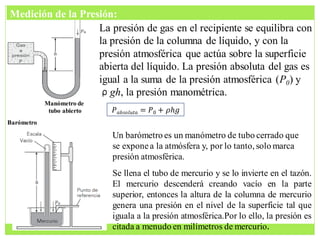 La presión de gas en el recipiente se equilibra con
la presión de la columna de líquido, y con la
presión atmosférica que actúa sobre la superficie
abierta del líquido. La presión absoluta del gas es
igual a la suma de la presión atmosférica (P0) y
ρgh, la presión manométrica.
Manómetro de
tubo abierto
Un barómetro es un manómetro de tubo cerrado que
se exponea la atmósfera y, por lo tanto, solo marca
presión atmosférica.
Se llena el tubo de mercurio y se lo invierte en el tazón.
El mercurio descenderá creando vacío en la parte
superior, entonces la altura de la columna de mercurio
genera una presión en el nivel de la superficie tal que
iguala a la presión atmosférica.Por lo ello, la presión es
citada a menudo en milímetros de mercurio.
𝑃𝑎𝑏𝑠𝑜𝑙𝑢𝑡𝑎 = 𝑃0 + 𝜌𝑕𝑔
Barómetro
Medición de la Presión:
 