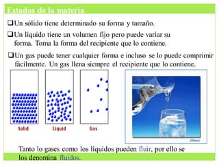 Un sólido tiene determinado su forma y tamaño.
Un líquido tiene un volumen fijo pero puede variar su
forma. Toma la forma del recipiente que lo contiene.
Un gas puede tener cualquier forma e incluso se lo puede comprimir
fácilmente. Un gas llena siempre el recipiente que lo contiene.
Tanto lo gases como los líquidos pueden fluir, por ello se
los denomina fluidos.
Estados de la materia
 