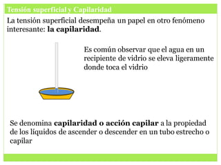 Tensión superficial y Capilaridad
La tensión superficial desempeña un papel en otro fenómeno
interesante: la capilaridad.
Es común observar que el agua en un
recipiente de vidrio se eleva ligeramente
donde toca el vidrio
Se denomina capilaridad o acción capilar a la propiedad
de los líquidos de ascender o descender en un tubo estrecho o
capilar
 