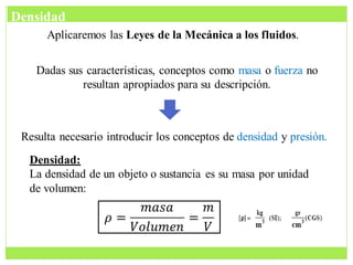 Aplicaremos las Leyes de la Mecánica a los fluidos.
Dadas sus características, conceptos como masa o fuerza no
resultan apropiados para su descripción.
Resulta necesario introducir los conceptos de densidad y presión.
Densidad:
La densidad de un objeto o sustancia es su masa por unidad
de volumen:
𝜌 =
𝑚𝑎𝑠𝑎
𝑉𝑜𝑙𝑢𝑚𝑒𝑛
=
𝑚
𝑉
Densidad
 