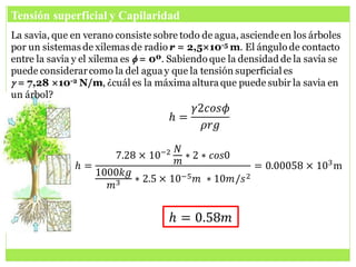 Tensión superficial y Capilaridad
La savia, que en verano consiste sobre todo de agua, asciendeen los árboles
por un sistemas de xilemas de radio r = 2,5×10-5 m. El ángulo de contacto
entre la savia y el xilema es f = 0º. Sabiendo que la densidad de la savia se
puede considerarcomo la del agua y que la tensión superficial es
g = 7,28 ×10-2 N/m, ¿cuál es la máxima altura que puede subir la savia en
un árbol?
𝑕 =
𝛾2𝑐𝑜𝑠𝜙
𝜌𝑟𝑔
𝑕 =
7.28 × 10−2 𝑁
𝑚
∗ 2 ∗ 𝑐𝑜𝑠0
1000𝑘𝑔
𝑚3 ∗ 2.5 × 10−5𝑚 ∗ 10𝑚/𝑠2
= 0.00058 × 103
m
𝑕 = 0.58𝑚
 