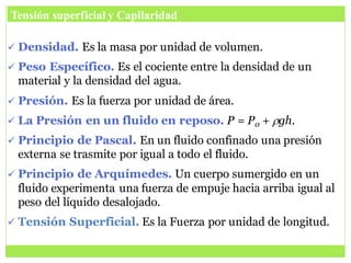  Densidad. Es la masa por unidad de volumen.
 Peso Específico. Es el cociente entre la densidad de un
material y la densidad del agua.
 Presión. Es la fuerza por unidad de área.
 La Presión en un fluido en reposo. P = P0 + rgh.
 Principio de Pascal. En un fluido confinado una presión
externa se trasmite por igual a todo el fluido.
 Principio de Arquímedes. Un cuerpo sumergido en un
fluido experimenta una fuerza de empuje hacia arriba igual al
peso del líquido desalojado.
 Tensión Superficial. Es la Fuerza por unidad de longitud.
Tensión superficial y Capilaridad
 