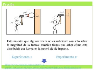 Esto muestra que algunas veces no es suficiente con solo saber
la magnitud de la fuerza: también tienes que saber cómo está
distribuida esa fuerza en la superficie de impacto.
https://www.youtube.com/watch?v=u-
g029KHkXI&list=PLPHjzCOfwhCUeyPzIXtzWnFhCGey-WHhI&index=8
Presión
Experimento 1 Experimento 2
 