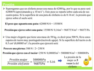  Supongamos que un elefante posee una masa de 6200 kg, por lo que su peso será
62000 N (aproximando g a 10 m/s2 ). Este peso se repartesobre cada una de sus
cuatro patas. Si la superficie de una pata de elefante es de 0.16 m², la presión que
ejerce sobre el suelo será:
El peso que aguanta una pata: 62000 N/4 = 15500N
Presiónque ejerce sobre una pata: 15500 N/ 0,16m2 = 96875 N/m2 = 96875 Pa
 Una mujer elegante que tiene una masa de 50 kg, es decir pesa 500 N, lleva unos
zapatosde tacón muy puntiagudo(tacón de aguja). Si la superficie del tacón es de
0.5 cm² (0,00005 m2 ) la presión que ejercerá será:
Peso en una pierna: 500 N / 2= 250 N
Presiónque ejerce con el tacón= 250 N/ 0,00005m2 = 500000N/m2 = 500000Pa
𝑃𝑟𝑒𝑠𝑖ó𝑛 mujer
𝑃𝑟𝑒𝑠𝑖ó𝑛 𝑒𝑙𝑒𝑓𝑎𝑛𝑡𝑒
=
500000𝑃𝑎
96875𝑃𝑎
= 5.16
La presión de la
mujer es 5
veces la del
elefante
Presión
 