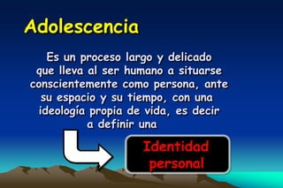 Adolescencia
   Es un proceso largo y delicado
 que lleva al ser humano a situarse
conscientemente como persona, ante
  su espacio y su tiempo, con una
 ideología propia de vida, es decir
           a definir una

                   Identidad
                    personal
 