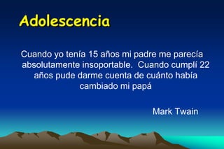 Adolescencia

Cuando yo tenía 15 años mi padre me parecía
absolutamente insoportable. Cuando cumplí 22
   años pude darme cuenta de cuánto había
              cambiado mi papá

                              Mark Twain
 