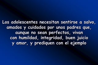 Los adolescentes necesitan sentirse a salvo,
  amados y cuidados por unos padres que,
       aunque no sean perfectos, vivan
    con humildad, integridad, buen juicio
     y amor, y prediquen con el ejemplo
 