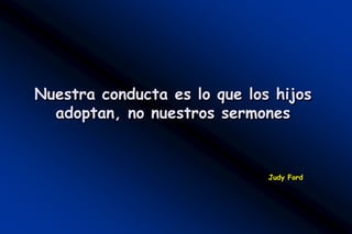 Nuestra conducta es lo que los hijos
  adoptan, no nuestros sermones


                              Judy Ford
 