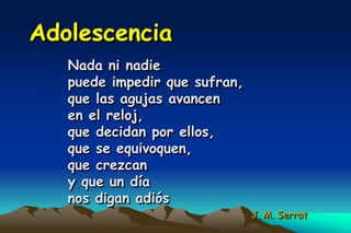 Adolescencia
   Nada ni nadie
   puede impedir que sufran,
   que las agujas avancen
   en el reloj,
   que decidan por ellos,
   que se equivoquen,
   que crezcan
   y que un día
   nos digan adiós
                               J. M. Serrat
 