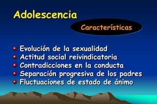 Adolescencia
                  Características


 Evolución de la sexualidad
 Actitud social reivindicatoria
 Contradicciones en la conducta
 Separación progresiva de los padres
 Fluctuaciones de estado de ánimo
 