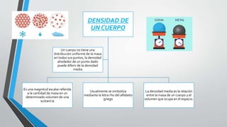 DENSIDAD DE
UN CUERPO
Es una magnitud escalar referida
a la cantidad de masa en un
determinado volumen de una
sustancia
Usualmente se simboliza
mediante la letra rho del alfabeto
griego
La densidad media es la relación
entre la masa de un cuerpo y el
volumen que ocupa en el espacio.
Un cuerpo no tiene una
distribución uniforme de la masa
en todos sus puntos, la densidad
alrededor de un punto dado
puede diferir de la densidad
media
 