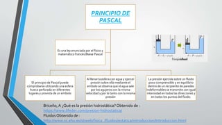 PRINCIPIO DE
PASCAL
El principio de Pascal puede
comprobarse utilizando una esfera
hueca perforada en diferentes
lugares y provista de un embolo
Al llenar la esfera con agua y ejercer
presión sobre ella mediante el
embolo se observa que el agua sale
por los agujeros con la misma
velocidad y por lo tanto con la misma
presión
La presión ejercida sobre un fluido
poco comprensible y en equilibrio
dentro de un recipiente de paredes
indeformables se transmite con igual
intensidad en todas las direcciones y
en todos los puntos del fluido.
Es una ley enunciada por el físico y
matemático francés Blaise Pascal
Briceño,A ¿Qué es la presión hidrostática? Obtenido de :
https://www.lifeder.com/presion-hidrostatica/
Fluidos Obtenido de :
http://www.sc.ehu.es/sbweb/fisica_/fluidos/estatica/introduccion/Introduccion.html
 
