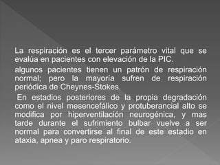 La respiración es el tercer parámetro vital que se
evalúa en pacientes con elevación de la PIC.
algunos pacientes tienen un patrón de respiración
normal; pero la mayoría sufren de respiración
periódica de Cheynes-Stokes.
En estadios posteriores de la propia degradación
como el nivel mesencefálico y protuberancial alto se
modifica por hiperventilación neurogénica, y mas
tarde durante el sufrimiento bulbar vuelve a ser
normal para convertirse al final de este estadio en
ataxia, apnea y paro respiratorio.
 