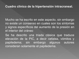 Cuadro clínico de la hipertensión intracraneal.
Mucho se ha escrito en este aspecto, sin embargo
no existe un consenso en cuales son los síntomas
y signos específicos del aumento de la presión en
el interior del cráneo
Se ha descrito una triada clásica que traduce
elevación de la PIC, a decir cefalea, vómitos y
papiledema; sin embargo algunos autores
consideran solamente el papiledema.
 