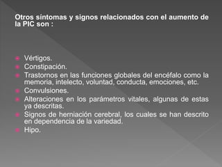 Otros síntomas y signos relacionados con el aumento de
la PIC son :
 Vértigos.
 Constipación.
 Trastornos en las funciones globales del encéfalo como la
memoria, intelecto, voluntad, conducta, emociones, etc.
 Convulsiones.
 Alteraciones en los parámetros vitales, algunas de estas
ya descritas.
 Signos de herniación cerebral, los cuales se han descrito
en dependencia de la variedad.
 Hipo.
 