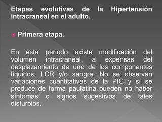 Etapas evolutivas de la Hipertensión
intracraneal en el adulto.
 Primera etapa.
En este periodo existe modificación del
volumen intracraneal, a expensas del
desplazamiento de uno de los componentes
líquidos, LCR y/o sangre. No se observan
variaciones cuantitativas de la PIC y sí se
produce de forma paulatina pueden no haber
síntomas o signos sugestivos de tales
disturbios.
 