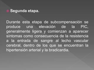  Segunda etapa.
Durante esta etapa de subcompensación se
produce una elevación de la PIC,
generalmente ligera y comienzan a aparecer
síntomas como consecuencia de la resistencia
a la entrada de sangre al lecho vascular
cerebral, dentro de los que se encuentran la
hipertensión arterial y la bradicardia.
 