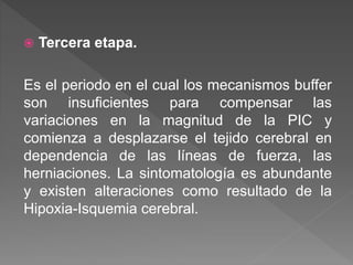  Tercera etapa.
Es el periodo en el cual los mecanismos buffer
son insuficientes para compensar las
variaciones en la magnitud de la PIC y
comienza a desplazarse el tejido cerebral en
dependencia de las líneas de fuerza, las
herniaciones. La sintomatología es abundante
y existen alteraciones como resultado de la
Hipoxia-Isquemia cerebral.
 