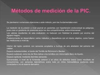 Se plantearon numerosas objeciones a este método; pero las fundamentales eran:
La medición de la presión a nivel espinal en pacientes con hipertensión endocraneal es peligrosa,
pues crea un gradiente de presiones entre los dos compartimentos, extra-intracraneal.
Los valores resultantes de esta evaluación no traducen con fidelidad la presión por encima del
agujero magno.
Posteriormente se desarrollaron varios métodos y dispositivos con el mismo objetivo, como fueron
las mediciones a nivel de:
Interior del tejido cerebral, con sensores acoplados a burbuja de aire alrededor del extremo del
catéter.
Espacio subaracnoideo, a través del Tornillo de Richmond o Becker.
Espacio subdural, como los de fibra óptica o los tornillos con micro-balón lleno de líquido.
Espacio epidural, mediante disímiles sensores.
Epicraneales, a nivel de la fontanela anterior o en sitios de defectos óseos como resultado de
craneotomías, con sensores telemétricos sobre todo en niños hidrocefálicos pudiendo estar
conectados o no al sistema derivativo
 