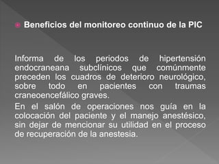  Beneficios del monitoreo continuo de la PIC
Informa de los periodos de hipertensión
endocraneana subclínicos que comúnmente
preceden los cuadros de deterioro neurológico,
sobre todo en pacientes con traumas
craneoencefálico graves.
En el salón de operaciones nos guía en la
colocación del paciente y el manejo anestésico,
sin dejar de mencionar su utilidad en el proceso
de recuperación de la anestesia.
 