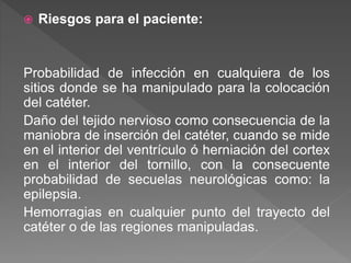  Riesgos para el paciente:
Probabilidad de infección en cualquiera de los
sitios donde se ha manipulado para la colocación
del catéter.
Daño del tejido nervioso como consecuencia de la
maniobra de inserción del catéter, cuando se mide
en el interior del ventrículo ó herniación del cortex
en el interior del tornillo, con la consecuente
probabilidad de secuelas neurológicas como: la
epilepsia.
Hemorragias en cualquier punto del trayecto del
catéter o de las regiones manipuladas.
 