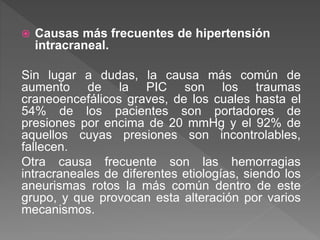 Causas más frecuentes de hipertensión
intracraneal.
Sin lugar a dudas, la causa más común de
aumento de la PIC son los traumas
craneoencefálicos graves, de los cuales hasta el
54% de los pacientes son portadores de
presiones por encima de 20 mmHg y el 92% de
aquellos cuyas presiones son incontrolables,
fallecen.
Otra causa frecuente son las hemorragias
intracraneales de diferentes etiologías, siendo los
aneurismas rotos la más común dentro de este
grupo, y que provocan esta alteración por varios
mecanismos.
 