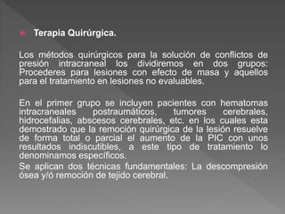  Terapia Quirúrgica.
Los métodos quirúrgicos para la solución de conflictos de
presión intracraneal los dividiremos en dos grupos:
Procederes para lesiones con efecto de masa y aquellos
para el tratamiento en lesiones no evaluables.
En el primer grupo se incluyen pacientes con hematomas
intracraneales postraumáticos, tumores cerebrales,
hidrocefalias, abscesos cerebrales, etc. en los cuales esta
demostrado que la remoción quirúrgica de la lesión resuelve
de forma total o parcial el aumento de la PIC con unos
resultados indiscutibles, a este tipo de tratamiento lo
denominamos específicos.
Se aplican dos técnicas fundamentales: La descompresión
ósea y/ó remoción de tejido cerebral.
 