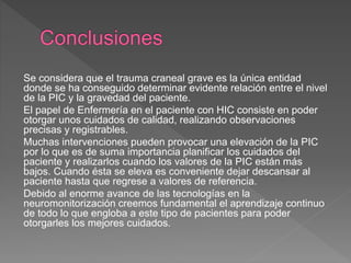 Se considera que el trauma craneal grave es la única entidad
donde se ha conseguido determinar evidente relación entre el nivel
de la PIC y la gravedad del paciente.
El papel de Enfermería en el paciente con HIC consiste en poder
otorgar unos cuidados de calidad, realizando observaciones
precisas y registrables.
Muchas intervenciones pueden provocar una elevación de la PIC
por lo que es de suma importancia planificar los cuidados del
paciente y realizarlos cuando los valores de la PIC están más
bajos. Cuando ésta se eleva es conveniente dejar descansar al
paciente hasta que regrese a valores de referencia.
Debido al enorme avance de las tecnologías en la
neuromonitorización creemos fundamental el aprendizaje continuo
de todo lo que engloba a este tipo de pacientes para poder
otorgarles los mejores cuidados.
 