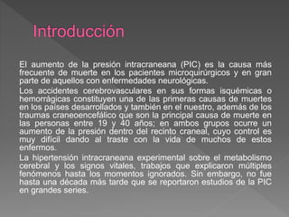 El aumento de la presión intracraneana (PIC) es la causa más
frecuente de muerte en los pacientes microquirúrgicos y en gran
parte de aquellos con enfermedades neurológicas.
Los accidentes cerebrovasculares en sus formas isquémicas o
hemorrágicas constituyen una de las primeras causas de muertes
en los países desarrollados y también en el nuestro, además de los
traumas craneoencefálico que son la principal causa de muerte en
las personas entre 19 y 40 años; en ambos grupos ocurre un
aumento de la presión dentro del recinto craneal, cuyo control es
muy difícil dando al traste con la vida de muchos de estos
enfermos.
La hipertensión intracraneana experimental sobre el metabolismo
cerebral y los signos vitales, trabajos que explicaron múltiples
fenómenos hasta los momentos ignorados. Sin embargo, no fue
hasta una década más tarde que se reportaron estudios de la PIC
en grandes series.
 