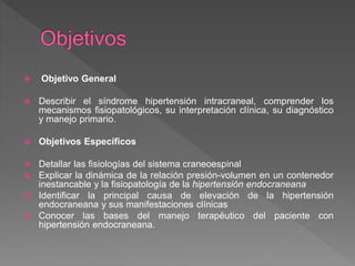  Objetivo General
 Describir el síndrome hipertensión intracraneal, comprender los
mecanismos fisiopatológicos, su interpretación clínica, su diagnóstico
y manejo primario.
 Objetivos Específicos
 Detallar las fisiologías del sistema craneoespinal
 Explicar la dinámica de la relación presión-volumen en un contenedor
inestancable y la fisiopatología de la hipertensión endocraneana
 Identificar la principal causa de elevación de la hipertensión
endocraneana y sus manifestaciones clínicas
 Conocer las bases del manejo terapéutico del paciente con
hipertensión endocraneana.
 
