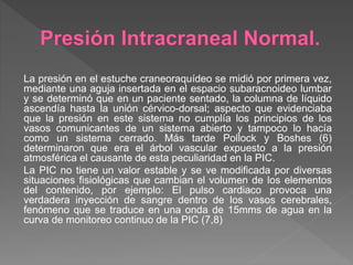 La presión en el estuche craneoraquídeo se midió por primera vez,
mediante una aguja insertada en el espacio subaracnoideo lumbar
y se determinó que en un paciente sentado, la columna de líquido
ascendía hasta la unión cérvico-dorsal; aspecto que evidenciaba
que la presión en este sistema no cumplía los principios de los
vasos comunicantes de un sistema abierto y tampoco lo hacía
como un sistema cerrado. Más tarde Pollock y Boshes (6)
determinaron que era el árbol vascular expuesto a la presión
atmosférica el causante de esta peculiaridad en la PIC.
La PIC no tiene un valor estable y se ve modificada por diversas
situaciones fisiológicas que cambian el volumen de los elementos
del contenido, por ejemplo: El pulso cardiaco provoca una
verdadera inyección de sangre dentro de los vasos cerebrales,
fenómeno que se traduce en una onda de 15mms de agua en la
curva de monitoreo continuo de la PIC (7,8)
 