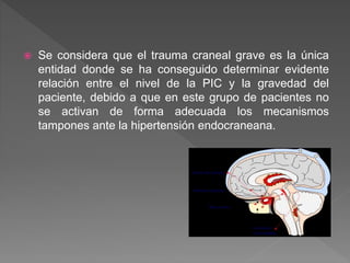  Se considera que el trauma craneal grave es la única
entidad donde se ha conseguido determinar evidente
relación entre el nivel de la PIC y la gravedad del
paciente, debido a que en este grupo de pacientes no
se activan de forma adecuada los mecanismos
tampones ante la hipertensión endocraneana.
 