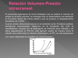 Al producirse hipercapnia de forma fisiológica casi se duplica el volumen de
sangre en el lecho vascular, sin embargo esto no desencadena una elevación
en la presión dentro del cráneo debido a que se produce un desplazamiento
simultáneo de LCR(9).
Cuando existen alteraciones previas en el contenido como: El edema cerebral,
hematomas intracraneales, trastornos en la circulación del LCR, la
vasodilatación causada por la hipercapnia es entonces poco tolerada y se
eleva seguidamente la PIC(10); este ejemplo explica de manera breve la
relación que existe entre el volumen intracraneal y la PIC, la cual expresamos
con mayor objetividad en el gráfico de volumen-presión.
 