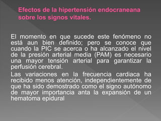 El momento en que sucede este fenómeno no
está aun bien definido; pero se conoce que
cuando la PIC se acerca o ha alcanzado el nivel
de la presión arterial media (PAM) es necesario
una mayor tensión arterial para garantizar la
perfusión cerebral.
Las variaciones en la frecuencia cardiaca ha
recibido menos atención, independientemente de
que ha sido demostrado como el signo autónomo
de mayor importancia anta la expansión de un
hematoma epidural
 