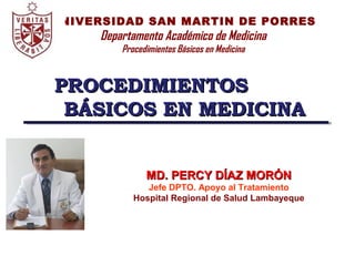 I Curso Nacional de Emergencias Sanitarias y Salud Ocupacional
Cajamarca, Octubre 2006
UNIVERSIDAD SAN MARTIN DE PORRES
Departamento Académico de Medicina
Procedimientos Básicos en Medicina
PROCEDIMIENTOSPROCEDIMIENTOS
BÁSICOS EN MEDICINABÁSICOS EN MEDICINA
MD. PERCY DÍAZ MORÓNMD. PERCY DÍAZ MORÓN
Jefe DPTO. Apoyo al Tratamiento
Hospital Regional de Salud Lambayeque
 