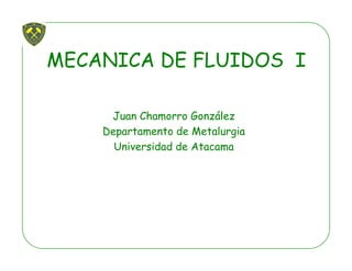 MECANICA DE FLUIDOS I
Juan Chamorro GonzálezJuan Chamorro González
Departamento de Metalurgia
Universidad de Atacama
 